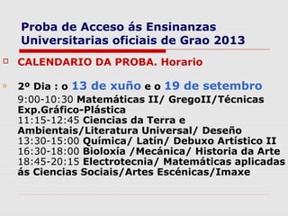 Proba de Acceso ás Ensinanzas
    Universitarias oficiais de Grao 2013
   CALENDARIO DA PROBA. Horario

o   2º Dia : o 13 de xuño e o 19 de setembro
    9:00-10:30 Matemáticas II/ GregoII/Técnicas
    Exp.Gráfico-Plástica
    11:15-12:45 Ciencias da Terra e
    Ambientais/Literatura Universal/ Deseño
    13:30-15:00 Química/ Latín/ Debuxo Artístico II
    16:30-18:00 Bioloxía /Mecánica/ Historia da Arte
    18:45-20:15 Electrotecnia/ Matemáticas aplicadas
    ás Ciencias Sociais/Artes Escénicas/Imaxe
 