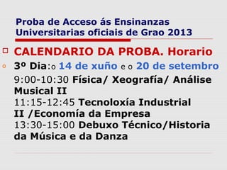 Proba de Acceso ás Ensinanzas
    Universitarias oficiais de Grao 2013

   CALENDARIO DA PROBA. Horario
o   3º Dia:o 14 de xuño e o 20 de setembro
    9:00-10:30 Física/ Xeografía/ Análise
    Musical II
    11:15-12:45 Tecnoloxía Industrial
    II /Economía da Empresa
    13:30-15:00 Debuxo Técnico/Historia
    da Música e da Danza
 
