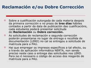 Reclamación e/ou Dobre Corrección


   Sobre a cualificación outorgada de cada materia despois
    da primeira corrección e no prazo de tres días hábiles
    contados a partir da data de publicación das cualificacións,
    cada estudante poderá presentar solicitude
    de:Reclamación ou Dobre corrección.
   As solicitudes de reclamación e segunda corrección
    poderán presentarse no lugar de entrega e recollida de
    documentación (LERD) no cal se entregou a solicitude de
    matrícula para a PAU.
   Hai que empregar os impresos específicos a tal efecto, ou
    a través da aplicación informática NERTA, non sendo
    preciso neste caso a entrega das solicitudes nos LERD.
    Para iso é necesario o código de acceso dos resgardo de
    matrícula para a PAU.
 