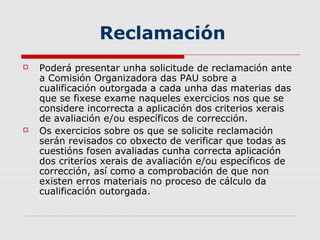 Reclamación
   Poderá presentar unha solicitude de reclamación ante
    a Comisión Organizadora das PAU sobre a
    cualificación outorgada a cada unha das materias das
    que se fixese exame naqueles exercicios nos que se
    considere incorrecta a aplicación dos criterios xerais
    de avaliación e/ou específicos de corrección.
   Os exercicios sobre os que se solicite reclamación
    serán revisados co obxecto de verificar que todas as
    cuestións fosen avaliadas cunha correcta aplicación
    dos criterios xerais de avaliación e/ou específicos de
    corrección, así como a comprobación de que non
    existen erros materiais no proceso de cálculo da
    cualificación outorgada.
 