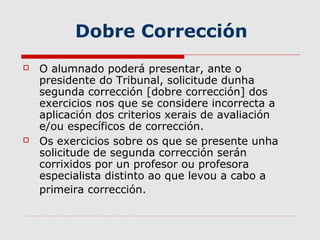 Dobre Corrección
   O alumnado poderá presentar, ante o
    presidente do Tribunal, solicitude dunha
    segunda corrección [dobre corrección] dos
    exercicios nos que se considere incorrecta a
    aplicación dos criterios xerais de avaliación
    e/ou específicos de corrección.
   Os exercicios sobre os que se presente unha
    solicitude de segunda corrección serán
    corrixidos por un profesor ou profesora
    especialista distinto ao que levou a cabo a
    primeira corrección.
 