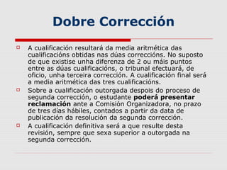 Dobre Corrección
   A cualificación resultará da media aritmética das
    cualificacións obtidas nas dúas correccións. No suposto
    de que existise unha diferenza de 2 ou máis puntos
    entre as dúas cualificacións, o tribunal efectuará, de
    oficio, unha terceira corrección. A cualificación final será
    a media aritmética das tres cualificacións.
   Sobre a cualificación outorgada despois do proceso de
    segunda corrección, o estudante poderá presentar
    reclamación ante a Comisión Organizadora, no prazo
    de tres días hábiles, contados a partir da data de
    publicación da resolución da segunda corrección.
   A cualificación definitiva será a que resulte desta
    revisión, sempre que sexa superior a outorgada na
    segunda corrección.
 