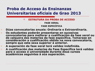 Proba de Acceso ás Ensinanzas
    Universitarias oficiais de Grao 2013
                   ESTRUTURA DA PROBA DE ACCESO
                            •     FASE XERAL
                        •       FASE ESPECÍFICA
o   Dúas convocatorias anuais: Ordinaria e Extraordinaria.
o   Os estudantes poderán presentarse en sucesivas
    convocatorias para mellorar a cualificación da fase xeral ou
    de calquera das materias da fase específica. Tomarase en
    consideración a cualificación obtida na nova convocatoria,
    sempre que esta sexa superior á anterior.
o   A superación da fase xeral terá validez indefinida.
o   A cualificación das materias da Fase Específica terá validez
    para o acceso á universidade durante dous cursos
    académicos seguintes á súa superación.
 