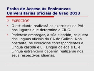 Proba de Acceso ás Ensinanzas
Universitarias oficiais de Grao 2013
   EXERCIOS
•   O estudante realizará os exercicios da PAU
    nos lugares que determine a CiUG.
•   Poderase empregar, a súa elección, calquera
    das linguas oficiais da CA de Galicia. Non
    obstante, os exercicios correspondentes a
    Lingua castelá e L., Lingua galega e L. e
    Lingua estranxeira deberán realizarse nos
    seus respectivos idiomas.
 
