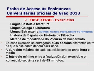 Proba de Acceso ás Ensinanzas
    Universitarias oficiais de Grao 2013
                     FASE XERAL. Exercicios
       Lingua Castelá e literatura
       Lingua Galega e Literatura
       Lingua Estranxeira (Alemán, Francés, Inglés, Italiano ou Portugués)
       Historia de España ou Historia da Filosofía
       Materia de modalidade do 2º curso de bacharelato
•   En cada exercicio se entregarán dúas opcións diferentes entre
    as que o estudante deberá elixir unha.
•   A duración máxima de cada exercicio será de unha hora e
    media
•   O intervalo mínimo entre a finalización dun exercicio e o
    comezo do seguinte será de 45 minutos.
 
