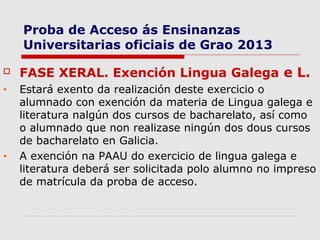 Proba de Acceso ás Ensinanzas
    Universitarias oficiais de Grao 2013

   FASE XERAL. Exención Lingua Galega e L.
•   Estará exento da realización deste exercicio o
    alumnado con exención da materia de Lingua galega e
    literatura nalgún dos cursos de bacharelato, así como
    o alumnado que non realizase ningún dos dous cursos
    de bacharelato en Galicia.
•   A exención na PAAU do exercicio de lingua galega e
    literatura deberá ser solicitada polo alumno no impreso
    de matrícula da proba de acceso.
 