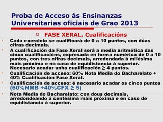Proba de Acceso ás Ensinanzas
    Universitarias oficiais de Grao 2013
                 FASE XERAL. Cualificacións
   Cada exercicio se cualificará de 0 a 10 puntos, con dúas
    cifras decimais.
   A cualificación da Fase Xeral será a media aritmética das
    cinco cualificacións, expresada en forma numérica de 0 a 10
    puntos, con tres cifras decimais, arredondada á milésima
    máis próxima e no caso de equidistancia á superior.
    Necesario acadar unha cualificación ≥ 4 puntos.
   Cualificación de acceso: 60% Nota Media do Bacharelato +
    40% Cualificación Fase Xeral.
   Cualificación de acceso: é necesario acadar os cinco puntos
    (60%NMB +40%CFX ≥ 5)
   Nota Media do Bacharelato: con dous decimais,
    arredondeando á centésima máis próxima e en caso de
    equidistancia á superior.
 