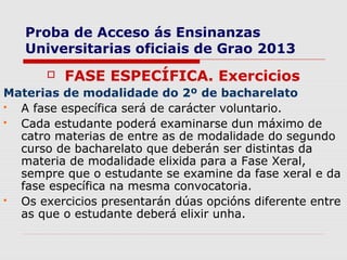 Proba de Acceso ás Ensinanzas
   Universitarias oficiais de Grao 2013
          FASE ESPECÍFICA. Exercicios
Materias de modalidade do 2º de bacharelato
 A fase específica será de carácter voluntario.
 Cada estudante poderá examinarse dun máximo de
  catro materias de entre as de modalidade do segundo
  curso de bacharelato que deberán ser distintas da
  materia de modalidade elixida para a Fase Xeral,
  sempre que o estudante se examine da fase xeral e da
  fase específica na mesma convocatoria.
 Os exercicios presentarán dúas opcións diferente entre
  as que o estudante deberá elixir unha.
 