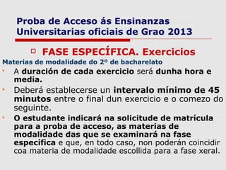 Proba de Acceso ás Ensinanzas
    Universitarias oficiais de Grao 2013

           FASE ESPECÍFICA. Exercicios
Materias de modalidade do 2º de bacharelato
   A duración de cada exercicio será dunha hora e
    media.
   Deberá establecerse un intervalo mínimo de 45
    minutos entre o final dun exercicio e o comezo do
    seguinte.
   O estudante indicará na solicitude de matrícula
    para a proba de acceso, as materias de
    modalidade das que se examinará na fase
    específica e que, en todo caso, non poderán coincidir
    coa materia de modalidade escollida para a fase xeral.
 