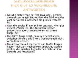  Was die erste Frage betrifft (kas skar), denken
die meisten jungen Leute, dass die Erhöhung der
Zahl der älteren Menschen ein großes Problem
ist.
 Aber die zweite Frage ist interessanter. Hier gibt
es sechs Varianten. Die Anworten werden
proportional gleich angebotenen Varianten
aufgeteilt.
 Die dritte Frage zeigt, dass sich Beziehungen
zwischen jüngere und ältere Generationen nicht
verändern werden.
 Die Antworten auf die vierte und fünfte Fragen
haben mich zum Nachdenken gebracht. Warum
denken die meisten Jugendlichen nicht an ihre
Zukunft und Ausbildung?
 