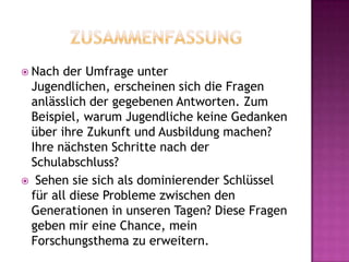  Nach der Umfrage unter
Jugendlichen, erscheinen sich die Fragen
anlässlich der gegebenen Antworten. Zum
Beispiel, warum Jugendliche keine Gedanken
über ihre Zukunft und Ausbildung machen?
Ihre nächsten Schritte nach der
Schulabschluss?
 Sehen sie sich als dominierender Schlüssel
für all diese Probleme zwischen den
Generationen in unseren Tagen? Diese Fragen
geben mir eine Chance, mein
Forschungsthema zu erweitern.
 
