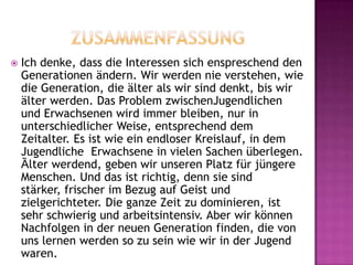  Ich denke, dass die Interessen sich enspreschend den
Generationen ändern. Wir werden nie verstehen, wie
die Generation, die älter als wir sind denkt, bis wir
älter werden. Das Problem zwischenJugendlichen
und Erwachsenen wird immer bleiben, nur in
unterschiedlicher Weise, entsprechend dem
Zeitalter. Es ist wie ein endloser Kreislauf, in dem
Jugendliche Erwachsene in vielen Sachen überlegen.
Ȁlter werdend, geben wir unseren Platz für jüngere
Menschen. Und das ist richtig, denn sie sind
stärker, frischer im Bezug auf Geist und
zielgerichteter. Die ganze Zeit zu dominieren, ist
sehr schwierig und arbeitsintensiv. Aber wir können
Nachfolgen in der neuen Generation finden, die von
uns lernen werden so zu sein wie wir in der Jugend
waren.
 
