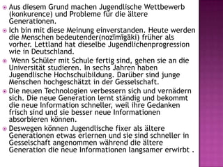  Aus diesem Grund machen Jugendlische Wettbewerb
(konkurence) und Probleme für die ältere
Generationen.
 Ich bin mit diese Meinung einverstanden. Heute werden
die Menschen bedeutender(nozīmīgāki) früher als
vorher. Lettland hat dieselbe Jugendlichenprogression
wie in Deutschland.
 Wenn Schüler mit Schule fertig sind, gehen sie an die
Universität studieren. In sechs Jahren haben
Jugendlische Hochschulbildung. Darüber sind junge
Menschen hochgeschätzt in der Gesselschaft.
 Die neuen Technologien verbessern sich und vernädern
sich. Die neue Generation lernt ständig und bekommt
die neue Information schneller, weil ihre Gedanken
frisch sind und sie besser neue Informationen
absorbieren können.
 Deswegen können Jugendlische fixer als ältere
Generationen etwas erlernen und sie sind schneller in
Gesselschaft angenommen während die ältere
Generation die neue Informationen langsamer erwirbt .
 
