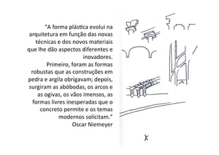 “A	
  forma	
  plásIca	
  evolui	
  na	
  
arquitetura	
  em	
  função	
  das	
  novas	
  
técnicas	
  e	
  dos	
  novos	
  materiais	
  
que	
  lhe	
  dão	
  aspectos	
  diferentes	
  e	
  
inovadores.	
  
Primeiro,	
  foram	
  as	
  formas	
  
robustas	
  que	
  as	
  construções	
  em	
  
pedra	
  e	
  argila	
  obrigavam;	
  depois,	
  
surgiram	
  as	
  abóbodas,	
  os	
  arcos	
  e	
  
as	
  ogivas,	
  os	
  vãos	
  imensos,	
  as	
  
formas	
  livres	
  inesperadas	
  que	
  o	
  
concreto	
  permite	
  e	
  os	
  temas	
  
modernos	
  solicitam.”	
  
Oscar	
  Niemeyer	
  
 
