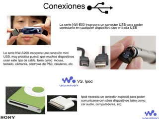 Conexiones La serie NW-E00 incorpora un conector USB para poder conectarlo en cualquier dispositivo con entrada USB La serie NW-S200 incorpora una conexión mini USB, muy práctica puesto que muchos dispositivos usan este tipo de cable, tales como: mouse, teclado, cámaras, controles de PS3, celulares, etc. Ipod necesita un conector especial para poder comunicarse con otros dispositivos tales como: car audio, computadores, etc. VS. Ipod 