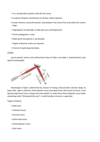 • It is not possible to ignite inside the fuel spray.
• It requires frequent maintenance to remove carbon deposits.
• Leaner mixtures cannot be burned, ratio between fuel and air has to be within the correct
range.
• Degradation of electrodes at high pressure and temperature.
• Flame propagation is slow.
• Multi point fuel ignition is not feasible.
• Higher turbulence levels are required.
• Erosion of spark plug electrodes.
LASER
Lasers provide intense and unidirectional beam of light. Laser light is monochromatic (one
specific wavelength).
Wavelength of light is determined by amount of energy released when electron drops to
lower orbit. Light is coherent; allthe photons have same wave fronts that launch to unison. Laser
light has tight beam and is strong and concentrated. To make these three properties occur takes
something called “Stimulated Emission”, in which photon emission is organized.
Types of lasers
• Ruby laser
• Chemical lasers
• Excimer lasers
• Solid-state lasers
• Semiconductor lasers
• Dye lasers
 