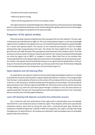 • Durability of the optics (vibrations)
• Minimum ignition energy
• Wear and fouling properties of the inner window surface
The engine testswereconductedwithgasoline.Whereasthefocusof theprevioustestsandongoing
workina staticcombustionbombwasonthe understandingof the ignitionprocess,the aimof theengine
tests was to investigate the durability of the optical window.
Properties of the optical window
Potential window materialsevidentlyhave tobe transparentfor the laserradiation.The laser used
inthese testswasa Nd:YAG laserat 1064 nm.The nearinfraredspectral regionisacommonwavelength
regionforlasersuitableforlaserignitiontestruns.Soinfraredtransparentwindowsare goodcandidates
for a future laser ignition system. The second, no less important prerequisite is that the window
withstand the high energy density of the laser. The shorter the focal length of the lens, the higher
generally the laser light intensity of the passing laser beam becomes at the window surface. Third,the
windowmustshowaweakinclinationtodepositsandaidlaserself-cleaning. Combustionbombdeposits
can either be organic (up to 300°C) or inorganic in nature. When they form on the window, they
increasinglyblockthe incominglaserlightuptoa pointwhere nobreakdowncanbe producedanymore.
for instance,laserignitiontestsof methane/airmixturesinanengine hadto be abortedafter1.25 hours
because of excessivecombustionproductbuild-up.ZnSewasusedinthatstudy.The formationof deposits
on the window depends on the temperature, the fuel and the engine oil.
Optics deposits and self-cleaning effect
As statedabove,laserignitionisbasedonthe principle of optical breakdownandthusitis essential
to provide the necessaryintensitywhichisapproximately1011 W/cm2 in the focus.The energyemitted
from the laseris attenuatedbyreflectionsonthe surface of the window andthe lensand by absorption
inthe lens,inthe combustion-chamberwindowandinthe depositsonthe windows.The transmissionof
typical windowsinthe infraredis approximately90%;the reflectionsonthe surfacesfurtherreduce the
energy. Adding it up, when the laser beam passes through a window or a lens, the losses amount to
approximately15%.The laserself-cleaningeffectwasstudiedwithdepositsfromthe “true”combustion
process and also with artificially applied deposits .
Laser self-cleaning with deposits caused by the combustion process
Fig. 6 shows the cold start performance of the engine with a soiled window. Here, the deposits
stemmed from a real combustion process inside the engine. These deposits,which were caused by the
combustion process, were built up during the tests with a conventional spark plug. Thereby the
combustion-chamber window was installed in different load points, the engine running mode being
homogeneous, for about 20 hours. the window was soiledwith a dark and opaque layer of combustion
deposits after these 20 hours.
 
