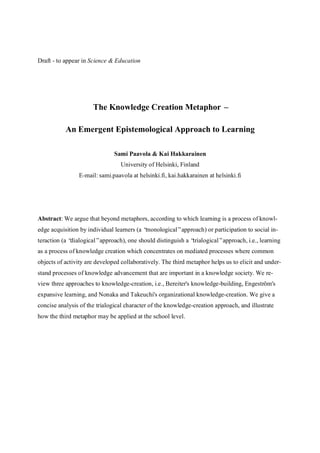 Draft - to appear in Science & Education




                      The Knowledge Creation Metaphor –

           An Emergent Epistemological Approach to Learning

                               Sami Paavola & Kai Hakkarainen
                                 University of Helsinki, Finland
                E-mail: sami.paavola at helsinki.fi, kai.hakkarainen at helsinki.fi




Abstract: We argue that beyond metaphors, according to which learning is a process of knowl-
edge acquisition by individual learners (a “monological”approach) or participation to social in-
teraction (a “dialogical”approach), one should distinguish a “trialogical”approach, i.e., learning
as a process of knowledge creation which concentrates on mediated processes where common
objects of activity are developed collaboratively. The third metaphor helps us to elicit and under-
stand processes of knowledge advancement that are important in a knowledge society. We re-
view three approaches to knowledge-creation, i.e., Bereiter's knowledge-building, Engeström's
expansive learning, and Nonaka and Takeuchi's organizational knowledge-creation. We give a
concise analysis of the trialogical character of the knowledge-creation approach, and illustrate
how the third metaphor may be applied at the school level.
 