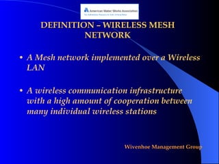 DEFINITION – WIRELESS MESH NETWORK A Mesh network implemented over a Wireless LAN A wireless communication infrastructure with a high amount of cooperation between many individual wireless stations   