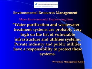 Environmental Resources Management Major Environmental Engineering Firm “ Water purification and wastewater treatment systems are probably very high on the list of vulnerable infrastructure and utilities systems. Private industry and public utilities have a responsibility to protect these systems. 