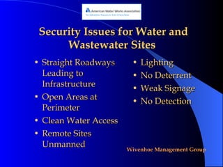 Security Issues for Water and Wastewater Sites   Straight Roadways Leading to Infrastructure Open Areas at Perimeter Clean Water Access Remote Sites Unmanned Lighting No Deterrent Weak Signage No Detection 