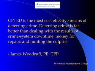 CPTED is the most cost effective means of deterring crime. Deterring crime is far better than dealing with the results of crime-system downtime, money for repairs and hunting the culprits.  - James Woodruff, PE. CPP  