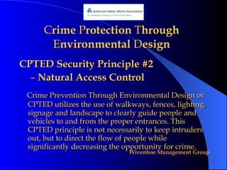 C rime  P rotection  T hrough  E nvironmental  D esign CPTED Security Principle #2 Natural Access Control Crime Prevention Through Environmental Design or CPTED utilizes the use of walkways, fences, lighting, signage and landscape to clearly guide people and vehicles to and from the proper entrances. This CPTED principle is not necessarily to keep intruders out, but to direct the flow of people while significantly decreasing the opportunity for crime. 