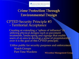 C rime  P rotection  T hrough  E nvironmental  D esign CPTED Security Principle #3 - Territorial Acceptance Creating or extending a "sphere of influence" by utilizing physical designs such as pavement treatments, landscaping and signage that enable users of an area to develop a sense of proprietorship over it is the goal of this CPTED principle.  Utilize public for security purposes and enforcement Watch Groups Part-Time Wardens 