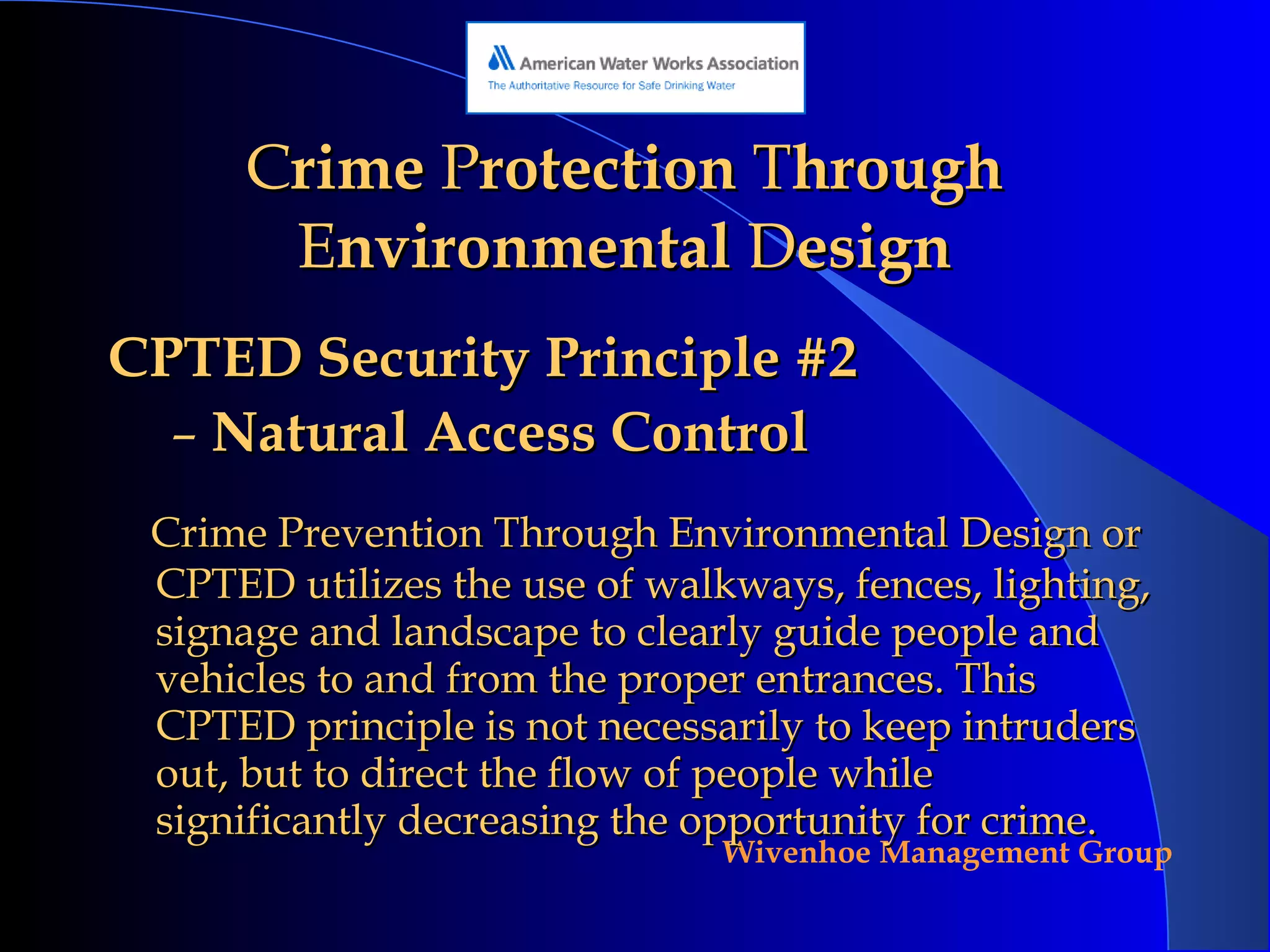 C rime  P rotection  T hrough  E nvironmental  D esign CPTED Security Principle #2 Natural Access Control Crime Prevention Through Environmental Design or CPTED utilizes the use of walkways, fences, lighting, signage and landscape to clearly guide people and vehicles to and from the proper entrances. This CPTED principle is not necessarily to keep intruders out, but to direct the flow of people while significantly decreasing the opportunity for crime. 