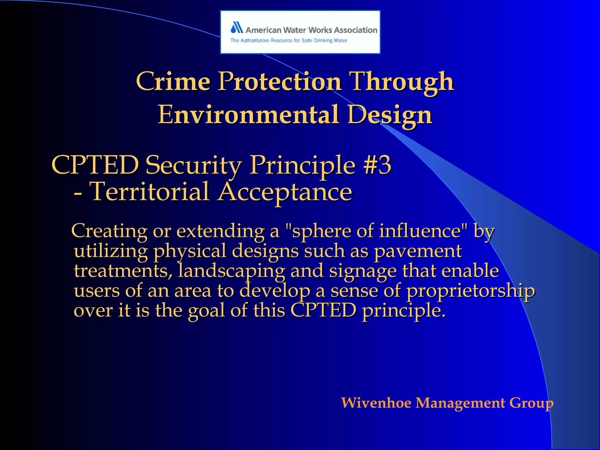 C rime  P rotection  T hrough  E nvironmental  D esign CPTED Security Principle #3 - Territorial Acceptance Creating or extending a "sphere of influence" by utilizing physical designs such as pavement treatments, landscaping and signage that enable users of an area to develop a sense of proprietorship over it is the goal of this CPTED principle.  