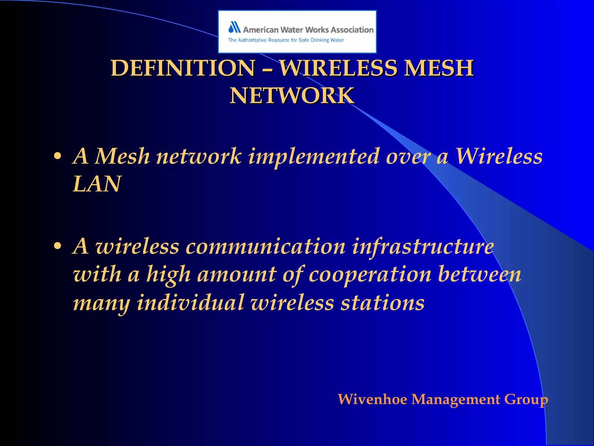 DEFINITION – WIRELESS MESH NETWORK A Mesh network implemented over a Wireless LAN A wireless communication infrastructure with a high amount of cooperation between many individual wireless stations   