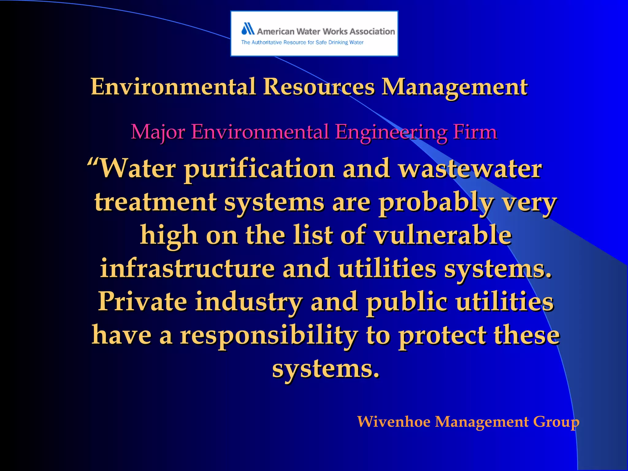 Environmental Resources Management Major Environmental Engineering Firm “ Water purification and wastewater treatment systems are probably very high on the list of vulnerable infrastructure and utilities systems. Private industry and public utilities have a responsibility to protect these systems. 