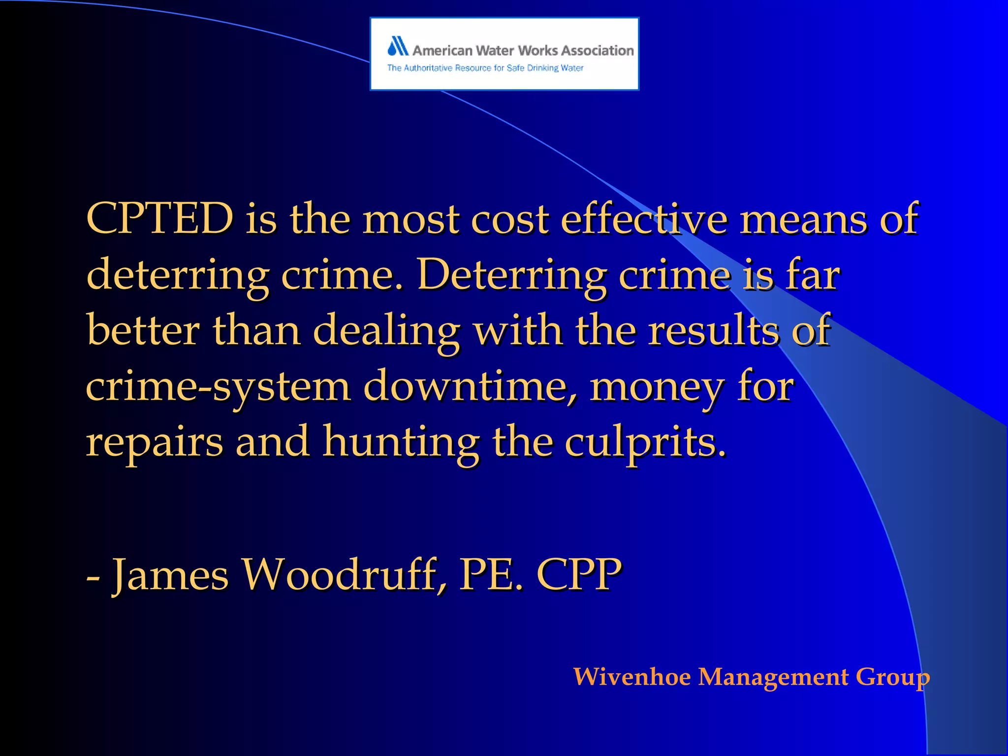CPTED is the most cost effective means of deterring crime. Deterring crime is far better than dealing with the results of crime-system downtime, money for repairs and hunting the culprits.  - James Woodruff, PE. CPP  