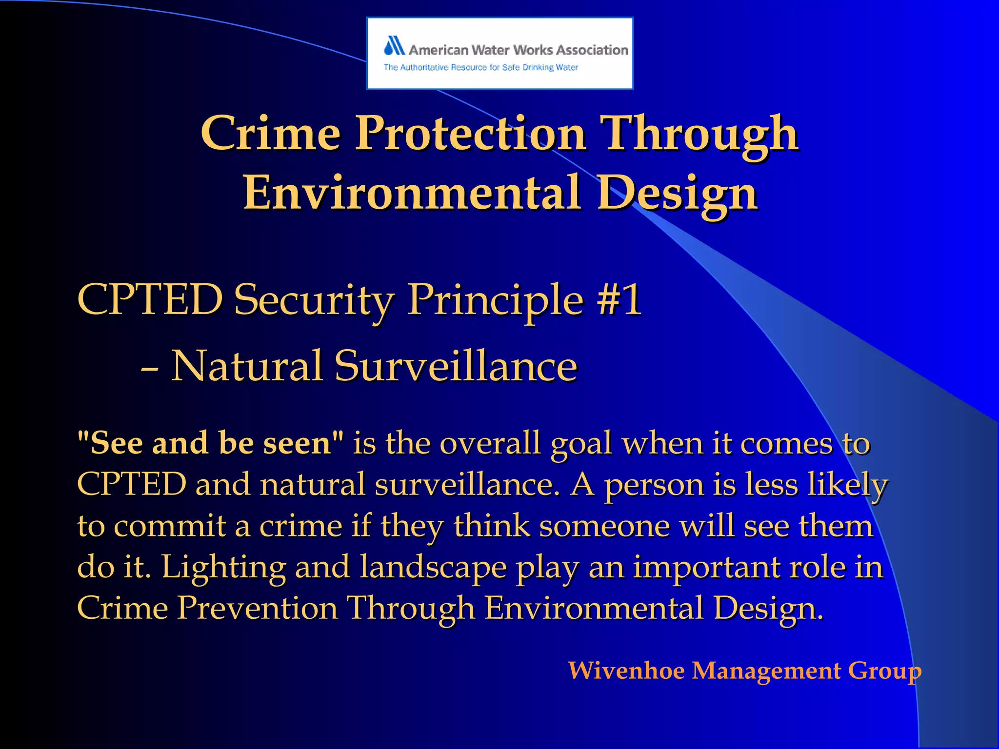 Crime Protection Through Environmental Design CPTED Security Principle #1 Natural Surveillance "See and be seen"  is the overall goal when it comes to CPTED and natural surveillance. A person is less likely to commit a crime if they think someone will see them do it. Lighting and landscape play an important role in Crime Prevention Through Environmental Design. 
