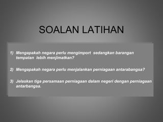 SOALAN LATIHAN
1) Mengapakah negara perlu mengimport sedangkan barangan
 1) Mengapakah negara perlu mengimport sedangkan barangan
   tempatan lebih menjimatkan?
    tempatan lebih menjimatkan?

2) Mengapakah negara perlu menjalankan perniagaan antarabangsa?
 2) Mengapakah negara perlu menjalankan perniagaan antarabangsa?

3) Jelaskan tiga persamaan perniagaan dalam negeri dengan perniagaan
 3) Jelaskan tiga persamaan perniagaan dalam negeri dengan perniagaan
   antarbangsa.
    antarbangsa.
 