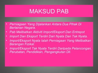 MAKSUD PAB
• Perniagaan Yang Dijalankan Antara Dua Pihak Di
  Berlainan Negara.
• Pab Melibatkan Aktiviti Import/Eksport Dan Entrepot
• Import Dan Eksport Terdiri Dari Nyata Dan Tak Nyata.
• Import/Eksport Nyata Ialah Perniagaan Yang Melibatkan
  Barangan Fizikal.
• Import/Eksport Tak Nyata Terdiri Daripada Pelancongan,
  Perubatan, Pendidikan, Pengangkutan Dll.
 