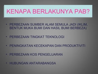KENAPA BERLAKUNYA PAB?
KENAPA BERLAKUNYA PAB?
• PERBEZAAN SUMBER ALAM SEMULA JADI (IKLIM,
  BENTUK MUKA BUMI DAN HASIL BUMI BERBEZA)

• PERBEZAAN TINGKAT TEKNOLOGI

• PENINGKATAN KECEKAPAN DAN PRODUKTIVITI

• PERBEZAAN KOS PENGELUARAN

• HUBUNGAN ANTARABANGSA
 