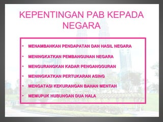 KEPENTINGAN PAB KEPADA
        NEGARA

•   MENAMBAHKAN PENDAPATAN DAN HASIL NEGARA

•   MENINGKATKAN PEMBANGUNAN NEGARA

•   MENGURANGKAN KADAR PENGANGGURAN

•   MENINGKATKAN PERTUKARAN ASING

•   MENGATASI KEKURANGAN BAHAN MENTAH

•   MEMUPUK HUBUNGAN DUA HALA
 