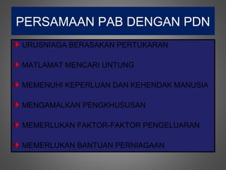 PERSAMAAN PAB DENGAN PDN
URUSNIAGA BERASAKAN PERTUKARAN

MATLAMAT MENCARI UNTUNG

MEMENUHI KEPERLUAN DAN KEHENDAK MANUSIA

MENGAMALKAN PENGKHUSUSAN

MEMERLUKAN FAKTOR-FAKTOR PENGELUARAN

MEMERLUKAN BANTUAN PERNIAGAAN
 