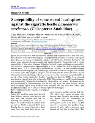 Pure Appl. Biol.
http://dx.doi.org/10.19045/bspab.2017.60048
Published by Bolan Society for Pure and Applied Biology
Research Article
Susceptibility of some stored local spices
against the cigarette beetle Lasioderma
serricorne. (Coleoptera: Anobiidae)
Zoya Memon*, Nasreen Memon, Mansoor Ali Shah, Nabeela Kouser,
Nadir Ali Shah and Attaullah Ansari
Department of Zoology, University of Sindh, Jamshoro, Sindh-Pakistan
*Corresponding author’s email: zoya_saleh@yahoo.com
Citation
Zoya Memon, Nasreen Memon, Mansoor Ali Shah, Nabeela Kouser, Nadir Ali Shah and Attaullah Ansari.
Susceptibility of some stored local spices against the cigarette beetle Lasioderma serricorne. (Coleoptera:
Anobiidae). Pure and Applied Biology. http://dx.doi.org/10.19045/bspab.2017.60048
Received: 07/12/2016 Revised: 22/03/2017 Accepted: 25/03/2017 Online First: 28/03/2017
Abstract
Spices are non-leafy dried parts derived from different parts of plants such as bud, fruit, seed,
bark, rhizome, bulb used for flavoring and coloring the food. It is attacked by many stored grain
pests. Lasioderma Serricorne (Cigarette beetle) as one of the most important destructive pest
causes severe economic losses in quantity and nutritional quality. The present work is on the
susceptibility of four spices (Caraway, Coriander, Red chili powder and Dandicut/lounge chili).
The study was conducted under room conditions at 27-30˚Cand 60-70% R.H in September and
October while 22-25 ˚C, 50-55% RH in November and December. Ten pairs of newly emerged
adults were released in plastic jars, having 40gm of each of four spices. The jars were covered
with muslin cloth. The weight of all spices was checked after the interval of fifteen days to
observe the intensity of damage by Lasioderma serricorne. The experiment was conducted for a
period of four months (September, October, November and December 2015). It was observed
that after four months (September to December 2015) 32 gm of caraway and 26 gm of Coriander
were consumed by Cigarette beetle followed by 24 gm of Red chili powder. The lowest weight
loss was recorded in Dandicut/Lounge chili that was only 8 gm. The result indicates that the
most susceptible spices were exhibited more attracted odor and color than others. The
multiplication of pest can be limited by decreasing the level of oxygen.
Keywords: Susceptibility; Cigarette beetle; Spices
Introduction
Spices are non-leafy dried parts derived
from different parts of plants such as bud
fruit, seed, bark, rhizome, bulb used for
flavoring and coloring the food [1, 2].
Spices can be obtained easily in Fresh form
as well as Whole or ground dried form.
Usually they are dried. Fresh spices have
more flavor than dried forms but they are
more expensive and have shortest shelf life.
The spices more ground or dried they
become more flavorless and prolong shelf
life. Spices fulfil the requirements of
calories, micronutrients, protein,
carbohydrate and fat in the diet [3, 4]. The
majority of countries that produces large
amount of spices falls in continent Asia
because of that Asia is also called “The
 