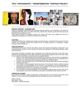 YR10 - PHOTOGRAPHY – TRANSFORMATION - PORTRAIT PROJECT
DESTROY PORTRAIT - STARTING POINT
Choose a photograph of yourself that has particular personal meaning. In your sketchbook, write about the
photograph describing when it was taken and where. Describe the emotions you felt when the picture was
taken and how you feel about it now.
Using Rankin’s Destroy as inspiration transform the image. Add colour, text, collage with the aim of
changing the photograph and creating some thing new and exciting.
Initial Ideas
Using your self-portrait as a starting point, develop a personal project, a mood board and a body of work that
portrays your personality. Achieve this through the use of varying materials i.e. photography, collage,
drawing, printing, software etc.
Project development
With reference to the work of Rankin, Ben Watts, and the other portrait photographers researched in your
contextual studies, produce a set of portraits that reflect your background, surroundings, lifestyle, culture
and environment.
Using Rankins Destroy as inspiration take a photograph of your self, think about when it was taken where
and how you were feeling at the time. Make changes to it that you feel change the picture and move it away
from its original context. Make sure that the photo is noticabley different
1. Create a mood board describing and representing your persona, which will then be presented to
the group. Your destroy portrait should be in the middle of the image and act as the starting point to
the board. You must show evidence of development through sketchbook ideas.
2. Choose a theme that relates to your initial mood boards. Give yourself a title and write a paragraph
explaining your theme.
3. You will start to take photographs based around your chosen theme. All prints, research material
and evidence of experimentation are to be kept in your sketchbook. Your final presentation of
photographs will be presented to the group. You must explain in your sketch how you have come to
the final realisation and how you would improve the project.
4. You must write a concluding paragraph in your sketchbook explaining how you have come to the
final realisation and how you would improve the project and develop it further if given more time
CONTEXTUAL STUDIES
Each week we will study a different photographer exploring their life work and learning about their visual
practice. In turn you will use this knowledge to enhance and influence your own visual practice.
Rankin - Destroy
Benn Watts – Big up
Peter Beard – Stress and density
 