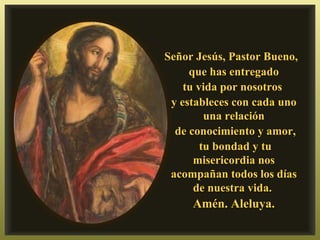 Señor Jesús, Pastor Bueno,
     que has entregado
    tu vida por nosotros
 y estableces con cada uno
         una relación
  de conocimiento y amor,
        tu bondad y tu
      misericordia nos
 acompañan todos los días
      de nuestra vida.
     Amén. Aleluya.
 