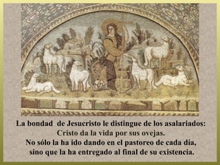 La bondad de Jesucristo le distingue de los asalariados:
            Cristo da la vida por sus ovejas.
  No sólo la ha ido dando en el pastoreo de cada día,
   sino que la ha entregado al final de su existencia.
 