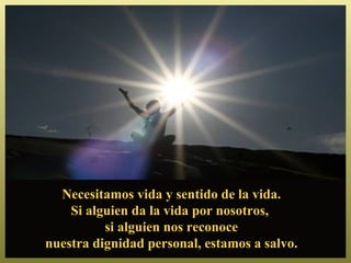 Necesitamos vida y sentido de la vida.
    Si alguien da la vida por nosotros,
          si alguien nos reconoce
nuestra dignidad personal, estamos a salvo.
 