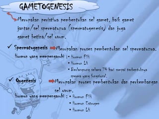 GAMETOGENESIS
Merupakan peristiwa pembentukan sel gamet, baik gamet
jantan/sel spermatozoa (spermatogenesis) dan juga
gamet betina/sel ovum.
 Spermatogenesis

Merupakan proses pembentukan sel spermatozoa.

Hormon yang mempengaruhi ; • Hormon FSH

 Oogenesis

• Hormon LH
• Berlangsung selama 74 hari sampai terbentuknya
sperma yang fungsional.

Merupakan proses pembentukan dan perkembangan
sel ovum.

Hormon yang mempengaruhi ; • Hormon FSH

• Hormon Estrogen
• Hormon LH

 