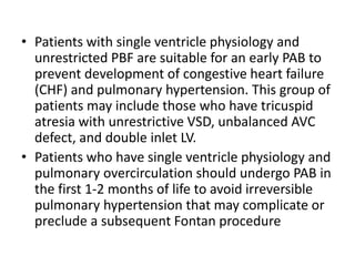 • Patients with single ventricle physiology and
unrestricted PBF are suitable for an early PAB to
prevent development of congestive heart failure
(CHF) and pulmonary hypertension. This group of
patients may include those who have tricuspid
atresia with unrestrictive VSD, unbalanced AVC
defect, and double inlet LV.
• Patients who have single ventricle physiology and
pulmonary overcirculation should undergo PAB in
the first 1-2 months of life to avoid irreversible
pulmonary hypertension that may complicate or
preclude a subsequent Fontan procedure
 