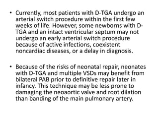 • Currently, most patients with D-TGA undergo an
arterial switch procedure within the first few
weeks of life. However, some newborns with D-
TGA and an intact ventricular septum may not
undergo an early arterial switch procedure
because of active infections, coexistent
noncardiac diseases, or a delay in diagnosis.
• Because of the risks of neonatal repair, neonates
with D-TGA and multiple VSDs may benefit from
bilateral PAB prior to definitive repair later in
infancy. This technique may be less prone to
damaging the neoaortic valve and root dilation
than banding of the main pulmonary artery.
 