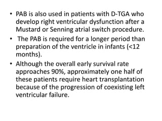 • PAB is also used in patients with D-TGA who
develop right ventricular dysfunction after a
Mustard or Senning atrial switch procedure.
• The PAB is required for a longer period than
preparation of the ventricle in infants (<12
months).
• Although the overall early survival rate
approaches 90%, approximately one half of
these patients require heart transplantation
because of the progression of coexisting left
ventricular failure.
 