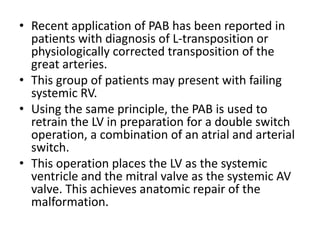 • Recent application of PAB has been reported in
patients with diagnosis of L-transposition or
physiologically corrected transposition of the
great arteries.
• This group of patients may present with failing
systemic RV.
• Using the same principle, the PAB is used to
retrain the LV in preparation for a double switch
operation, a combination of an atrial and arterial
switch.
• This operation places the LV as the systemic
ventricle and the mitral valve as the systemic AV
valve. This achieves anatomic repair of the
malformation.
 