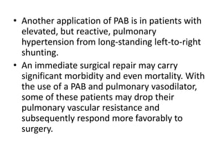 • Another application of PAB is in patients with
elevated, but reactive, pulmonary
hypertension from long-standing left-to-right
shunting.
• An immediate surgical repair may carry
significant morbidity and even mortality. With
the use of a PAB and pulmonary vasodilator,
some of these patients may drop their
pulmonary vascular resistance and
subsequently respond more favorably to
surgery.
 